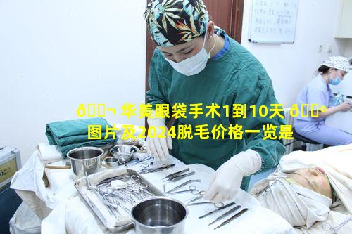 🐬 华美眼袋手术1到10天 🐺 图片及2024脱毛价格一览是怎样的呢